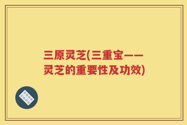 三原灵芝(三重宝——灵芝的重要性及功效)
