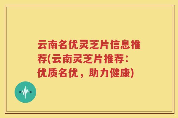 云南名优灵芝片信息推荐(云南灵芝片推荐：优质名优，助力健康)