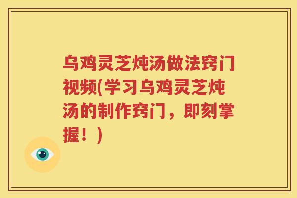 乌鸡灵芝炖汤做法窍门视频(学习乌鸡灵芝炖汤的制作窍门，即刻掌握！)