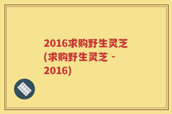 2016求购野生灵芝(求购野生灵芝 - 2016)