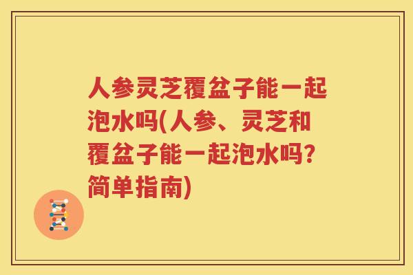人参灵芝覆盆子能一起泡水吗(人参、灵芝和覆盆子能一起泡水吗？简单指南)
