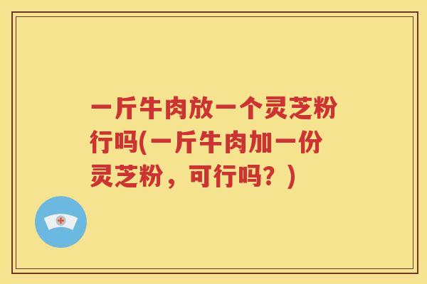 一斤牛肉放一个灵芝粉行吗(一斤牛肉加一份灵芝粉，可行吗？)