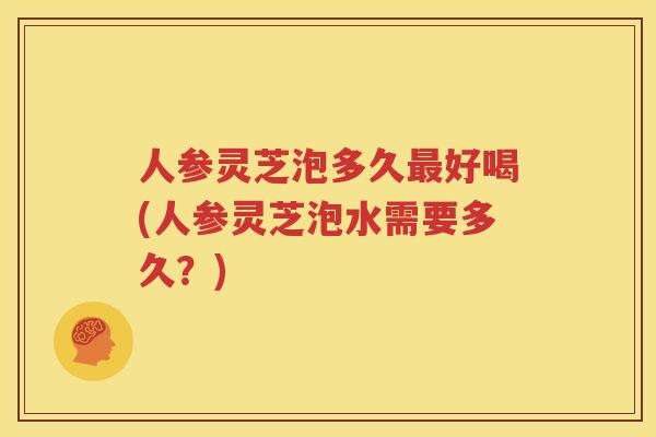 人参灵芝泡多久最好喝(人参灵芝泡水需要多久？)