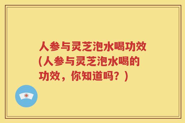 人参与灵芝泡水喝功效(人参与灵芝泡水喝的功效，你知道吗？)