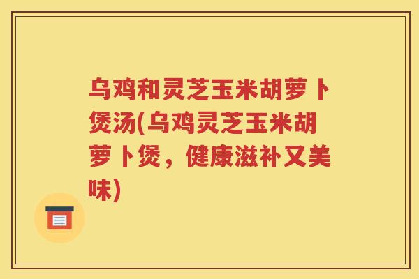 乌鸡和灵芝玉米胡萝卜煲汤(乌鸡灵芝玉米胡萝卜煲，健康滋补又美味)