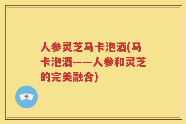 人参灵芝马卡泡酒(马卡泡酒——人参和灵芝的完美融合)