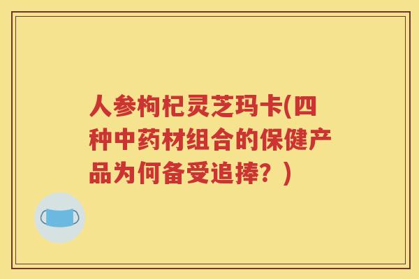 人参枸杞灵芝玛卡(四种中药材组合的保健产品为何备受追捧？)