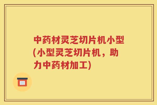 中药材灵芝切片机小型(小型灵芝切片机，助力中药材加工)