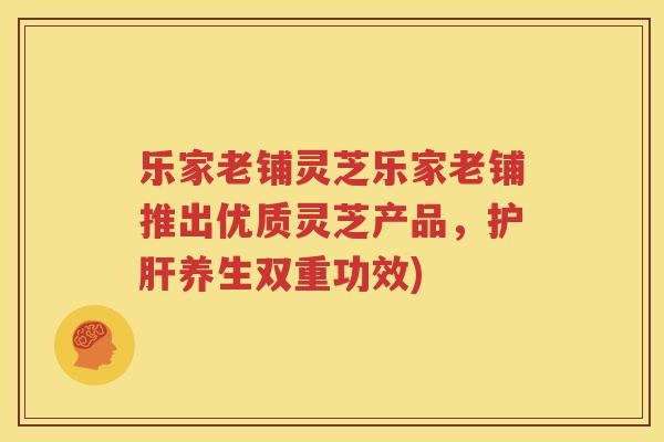乐家老铺灵芝乐家老铺推出优质灵芝产品，护肝养生双重功效)