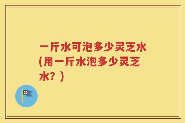 一斤水可泡多少灵芝水(用一斤水泡多少灵芝水？)