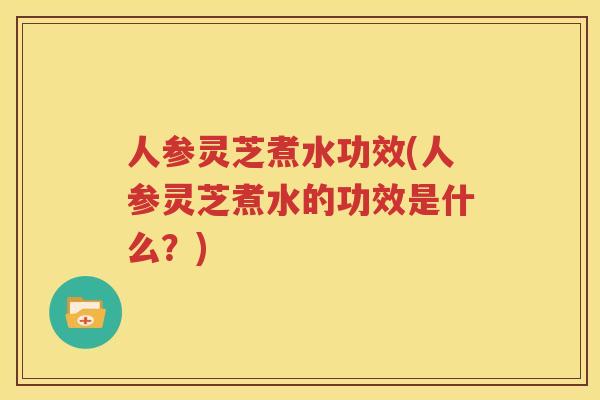 人参灵芝煮水功效(人参灵芝煮水的功效是什么？)