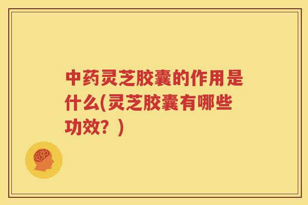 中药灵芝胶囊的作用是什么(灵芝胶囊有哪些功效？)