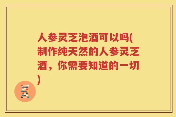 人参灵芝泡酒可以吗(制作纯天然的人参灵芝酒，你需要知道的一切)