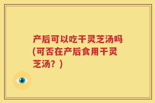 产后可以吃干灵芝汤吗(可否在产后食用干灵芝汤？)