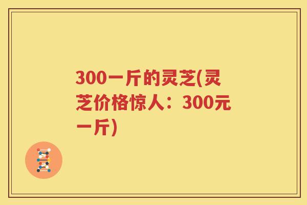 300一斤的灵芝(灵芝价格惊人：300元一斤)