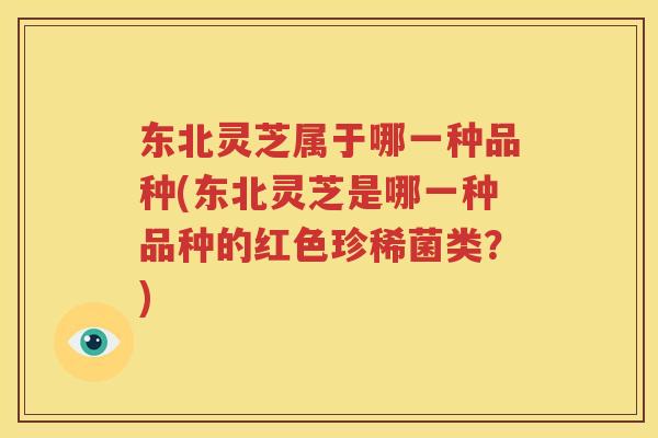 东北灵芝属于哪一种品种(东北灵芝是哪一种品种的红色珍稀菌类？)