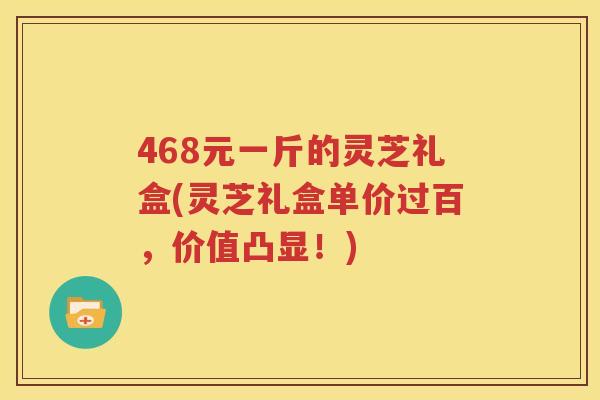 468元一斤的灵芝礼盒(灵芝礼盒单价过百，价值凸显！)