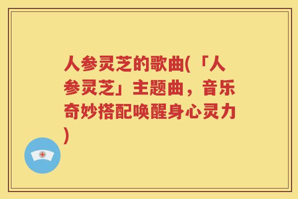 人参灵芝的歌曲(「人参灵芝」主题曲，音乐奇妙搭配唤醒身心灵力)