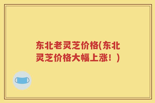 东北老灵芝价格(东北灵芝价格大幅上涨！)