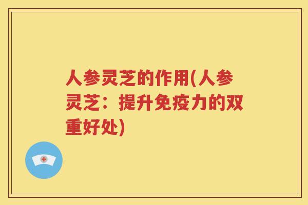 人参灵芝的作用(人参灵芝：提升免疫力的双重好处)