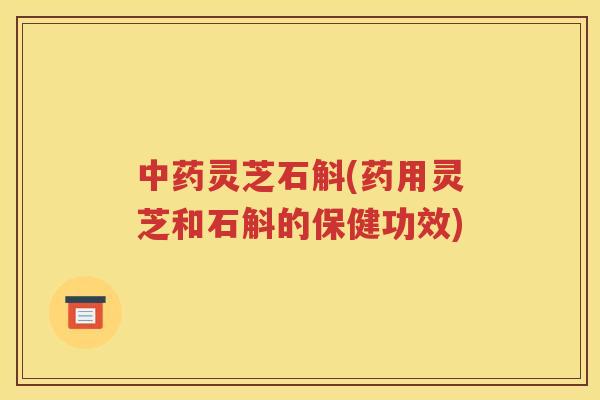中药灵芝石斛(药用灵芝和石斛的保健功效)