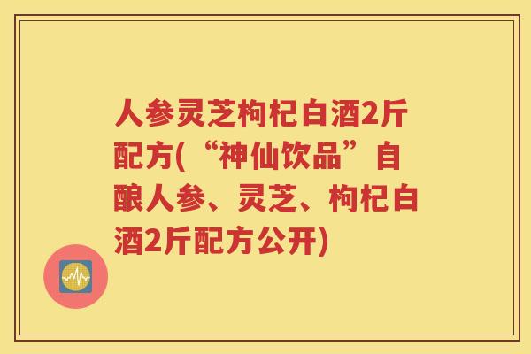 人参灵芝枸杞白酒2斤配方(“神仙饮品”自酿人参、灵芝、枸杞白酒2斤配方公开)