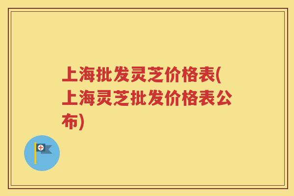 上海批发灵芝价格表(上海灵芝批发价格表公布)