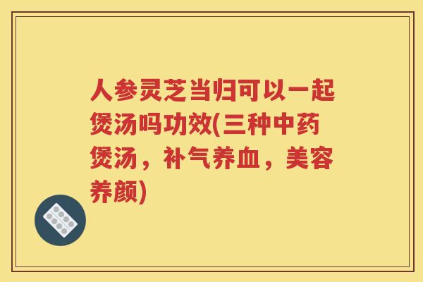 人参灵芝当归可以一起煲汤吗功效(三种中药煲汤，补气养血，美容养颜)