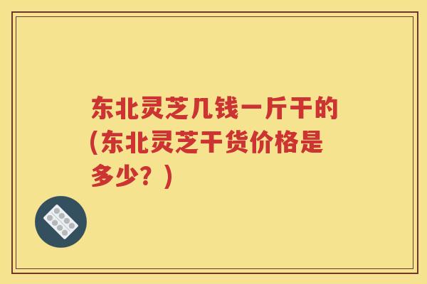 东北灵芝几钱一斤干的(东北灵芝干货价格是多少？)