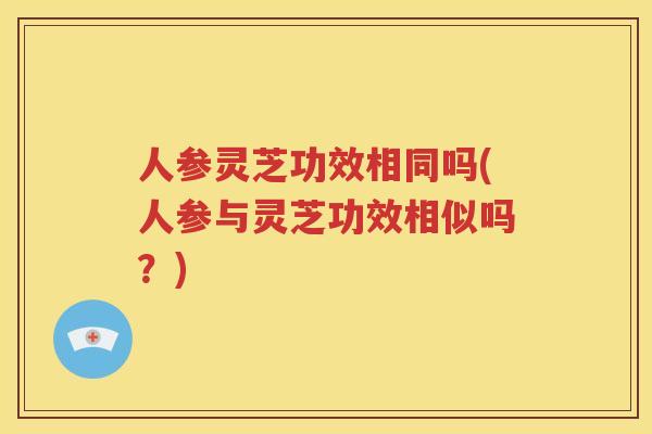 人参灵芝功效相同吗(人参与灵芝功效相似吗？)