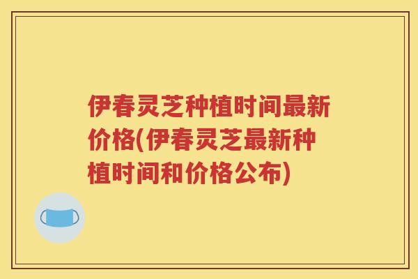 伊春灵芝种植时间最新价格(伊春灵芝最新种植时间和价格公布)