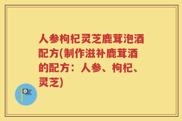 人参枸杞灵芝鹿茸泡酒配方(制作滋补鹿茸酒的配方：人参、枸杞、灵芝)