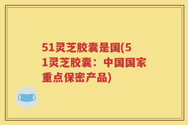 51灵芝胶囊是国(51灵芝胶囊：中国国家重点保密产品)