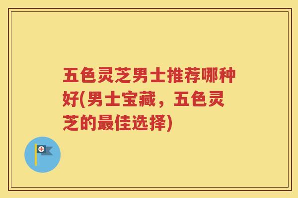 五色灵芝男士推荐哪种好(男士宝藏，五色灵芝的最佳选择)