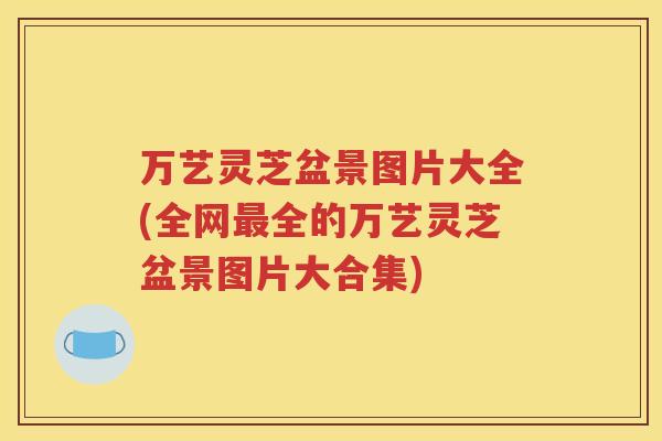 万艺灵芝盆景图片大全(全网最全的万艺灵芝盆景图片大合集)