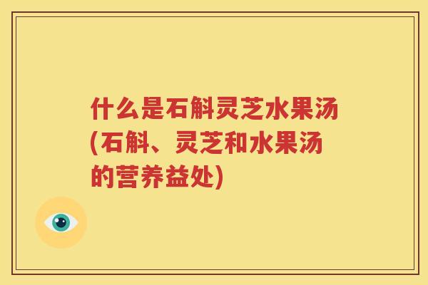 什么是石斛灵芝水果汤(石斛、灵芝和水果汤的营养益处)