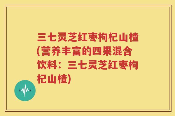 三七灵芝红枣枸杞山楂(营养丰富的四果混合饮料：三七灵芝红枣枸杞山楂)
