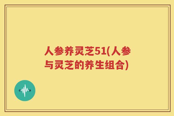人参养灵芝51(人参与灵芝的养生组合)
