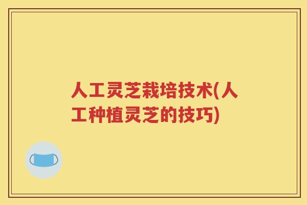 人工灵芝栽培技术(人工种植灵芝的技巧)