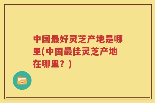 中国最好灵芝产地是哪里(中国最佳灵芝产地在哪里？)