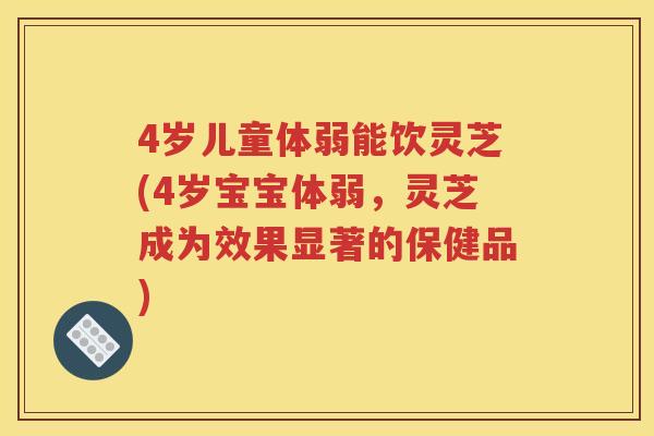 4岁儿童体弱能饮灵芝(4岁宝宝体弱，灵芝成为效果显著的保健品)