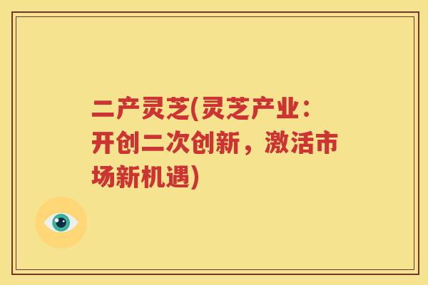 二产灵芝(灵芝产业：开创二次创新，激活市场新机遇)