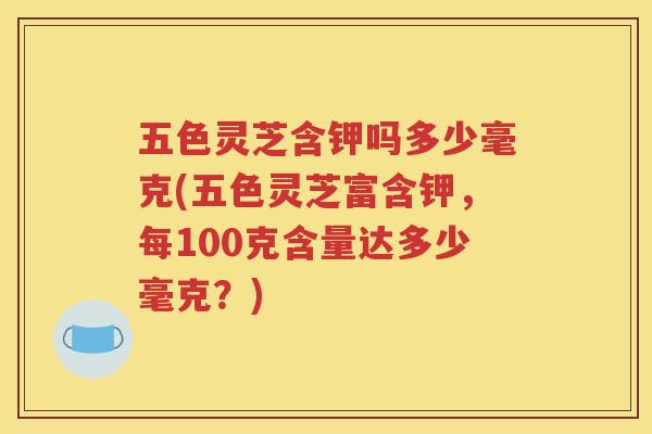 五色灵芝含钾吗多少毫克(五色灵芝富含钾，每100克含量达多少毫克？)