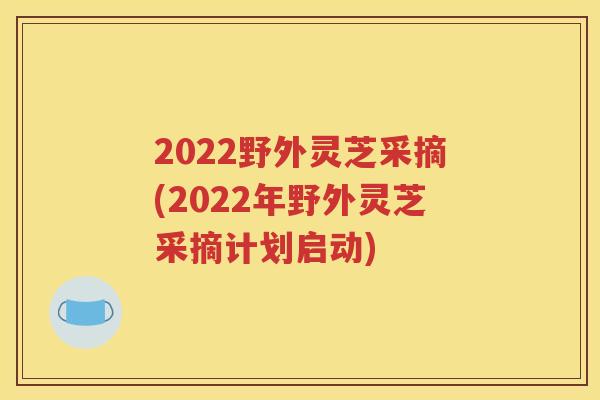 2022野外灵芝采摘(2022年野外灵芝采摘计划启动)