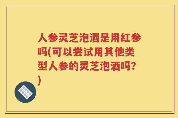 人参灵芝泡酒是用红参吗(可以尝试用其他类型人参的灵芝泡酒吗？)