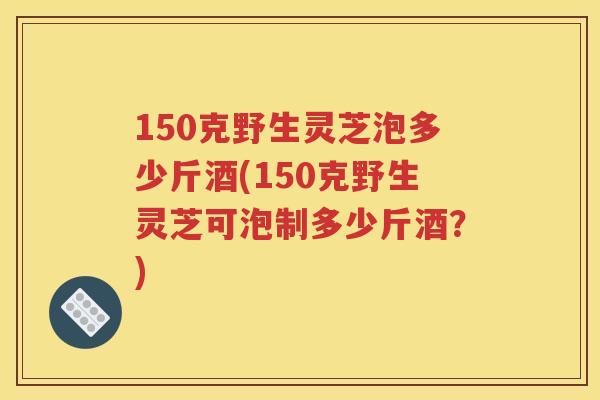 150克野生灵芝泡多少斤酒(150克野生灵芝可泡制多少斤酒？)