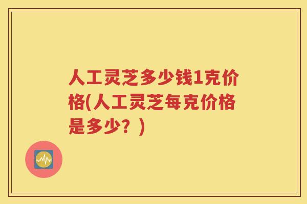 人工灵芝多少钱1克价格(人工灵芝每克价格是多少？)