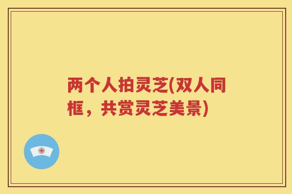 两个人拍灵芝(双人同框，共赏灵芝美景)