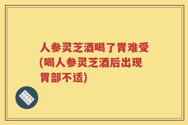 人参灵芝酒喝了胃难受(喝人参灵芝酒后出现胃部不适)