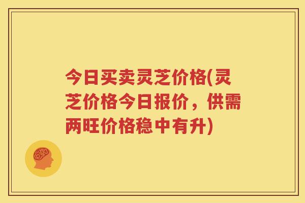 今日买卖灵芝价格(灵芝价格今日报价，供需两旺价格稳中有升)